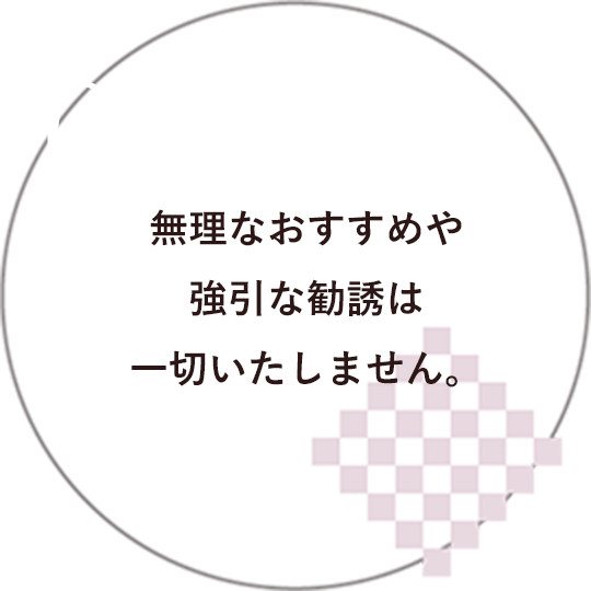 03 無理なおすすめや強引な勧誘は一切いたしません。